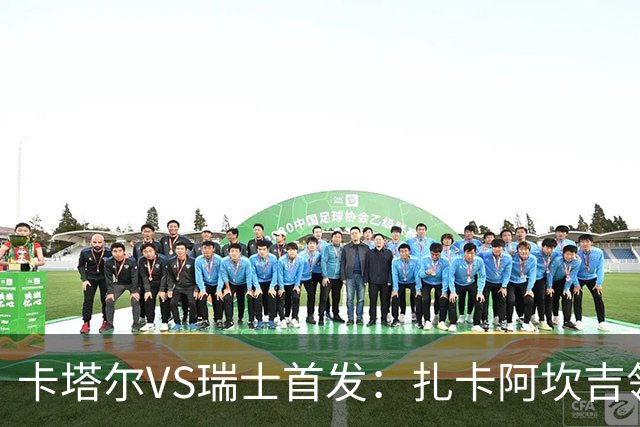 卡塔尔VS瑞士首发：扎卡阿坎吉领衔 恩博洛配恩多耶